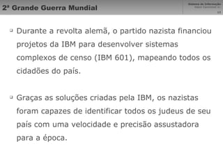 2ª Grande Guerra Mundial Durante a revolta alemã, o partido nazista financiou projetos da IBM para desenvolver sistemas complexos de censo (IBM 601), mapeando todos os cidadões do país. Graças as soluções criadas pela IBM, os nazistas foram capazes de identificar todos os judeus de seu país com uma velocidade e precisão assustadora para a época. 