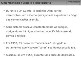 Alan Mathison Turing e a criptografia Durante a 2ª Guerra, o britânico Alan Turing desenvolveu um sistema que ajudaria a quebrar o código das comunicações alemãs. Seus sistema trocava constantemente os códigos, obrigando os inimigos a tentar decodificá-lo correndo contra o relógio. Em 1952, foi preso por "indecência", obrigado a tratamentos que visavam “curar” sua homosexualidade. Suicidou-se em 1954, durante uma crise de depressão. 