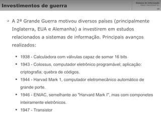 Investimentos de guerra A 2ª Grande Guerra motivou diversos países (principalmente Inglaterra, EUA e Alemanha) a investirem em estudos relacionados a sistemas de informação. Principais avanços realizados: 1938 - Calculadora com válvulas capaz de somar 16 bits 1943 - Colossus, computador eletrônico programável; aplicação: criptografia; quebra de códigos.  1944 - Harvad Mark 1, computador eletromecânico automático de grande porte.  1946 - ENIAC, semelhante ao "Harvard Mark I'', mas com componetes inteiramente eletrônicos.  1947 - Transistor 