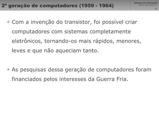 2ª geração de computadores (1959 - 1964) Com a invenção do transistor, foi possível criar computadores com sistemas completamente eletrônicos, tornando-os mais rápidos, menores, leves e que não aqueciam tanto. As pesquisas dessa geração de computadores foram financiados pelos interesses da Guerra Fria. 