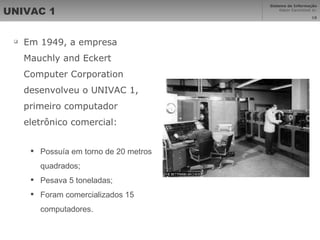 UNIVAC 1 Em 1949, a empresa Mauchly and Eckert Computer Corporation desenvolveu o UNIVAC 1, primeiro computador eletrônico comercial: Possuía em torno de 20 metros quadrados;  Pesava 5 toneladas;  Foram comercializados 15 computadores. 