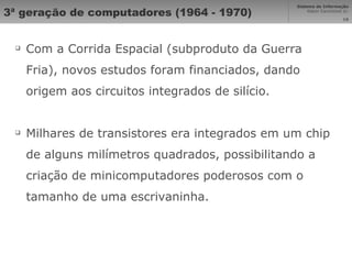 3ª geração de computadores (1964 - 1970) Com a Corrida Espacial (subproduto da Guerra Fria), novos estudos foram financiados, dando origem aos circuitos integrados de silício. Milhares de transistores era integrados em um chip de alguns milímetros quadrados, possibilitando a criação de minicomputadores poderosos com o tamanho de uma escrivaninha. 