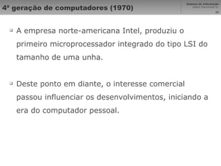4ª geração de computadores (1970) A empresa norte-americana Intel, produziu o primeiro microprocessador integrado do tipo LSI do tamanho de uma unha.  Deste ponto em diante, o interesse comercial passou influenciar os desenvolvimentos, iniciando a era do computador pessoal. 