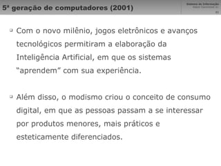 5ª geração de computadores (2001) Com o novo milênio, jogos eletrônicos e avanços tecnológicos permitiram a elaboração da Inteligência Artificial, em que os sistemas “aprendem” com sua experiência. Além disso, o modismo criou o conceito de consumo digital, em que as pessoas passam a se interessar por produtos menores, mais práticos e esteticamente diferenciados. 