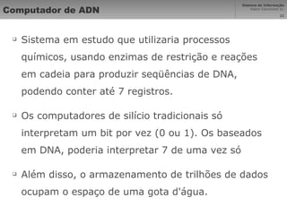 Computador de ADN Sistema em estudo que utilizaria processos químicos, usando enzimas de restrição e reações em cadeia para produzir seqüências de DNA, podendo conter até 7 registros. Os computadores de silício tradicionais só interpretam um bit por vez (0 ou 1). Os baseados em DNA, poderia interpretar 7 de uma vez só Além disso, o armazenamento de trilhões de dados ocupam o espaço de uma gota d'água. 