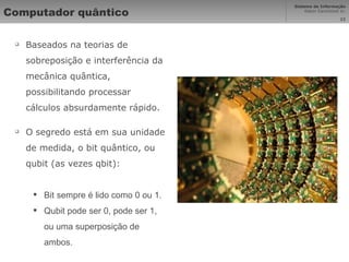 Computador quântico Baseados na teorias de sobreposição e interferência da mecânica quântica, possibilitando processar cálculos absurdamente rápido. O segredo está em sua unidade de medida, o bit quântico, ou qubit (as vezes qbit): Bit sempre é lido como 0 ou 1. Qubit pode ser 0, pode ser 1, ou uma superposição de ambos. 