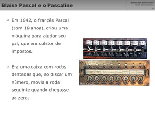 Blaise Pascal e o Pascaline Em 1642, o francês Pascal (com 19 anos), criou uma máquina para ajudar seu pai, que era coletor de impostos. Era uma caixa com rodas dentadas que, ao discar um número, movia a roda seguinte quando chegasse ao zero. 