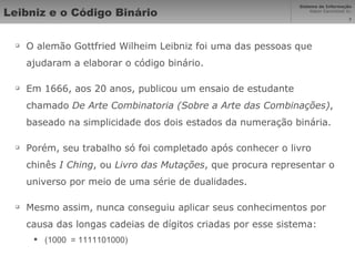 Leibniz e o Código Binário O alemão Gottfried Wilheim Leibniz foi uma das pessoas que ajudaram a elaborar o código binário. Em 1666, aos 20 anos, publicou um ensaio de estudante chamado  De Arte Combinatoria (Sobre a Arte das Combinações) , baseado na simplicidade dos dois estados da numeração binária. Porém, seu trabalho só foi completado após conhecer o livro chinês  I Ching , ou  Livro das Mutações , que procura representar o universo por meio de uma série de dualidades. Mesmo assim, nunca conseguiu aplicar seus conhecimentos por causa das longas cadeias de dígitos criadas por esse sistema: (1000  = 1111101000) 