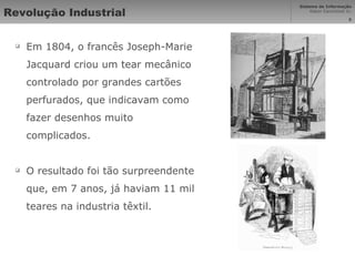 Revolução Industrial Em 1804, o francês Joseph-Marie Jacquard criou um tear mecânico controlado por grandes cartões perfurados, que indicavam como fazer desenhos muito complicados. O resultado foi tão surpreendente que, em 7 anos, já haviam 11 mil teares na industria têxtil. 