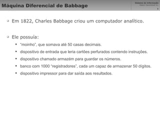 Máquina Diferencial de Babbage Em 1822, Charles Babbage criou um computador analítico. Ele possuía: “ moinho”, que somava até 50 casas decimais. dispositivo de entrada que leria cartões perfurados contendo instruções. dispositivo chamado armazém para guardar os números. banco com 1000 “registradores”, cada um capaz de armazenar 50 dígitos. dispositivo impressor para dar saída aos resultados. 