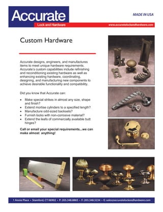 Custom Hardware
Accurate designs, engineers, and manufactures
items to meet unique hardware requirements.
Accurate’s custom capabilities include refinishing
and reconditioning existing hardware as well as
enhancing existing hardware, coordinating,
designing, and manufacturing new components to
achieve desirable functionality and compatibility.
Did you know that Accurate can:
 Make special strikes in almost any size, shape
and finish?
 Extend mortise cylinders to a specified length?
 Manufacture odd-sized backsets?
 Furnish locks with non-corrosive material?
 Extend the leafs of commercially available butt
hinges?
Call or email your special requirements...we can
make almost anything!
 