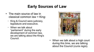 Early Sources of LawEarly Sources of Law
●
The main source of law in
classical common law = King:
– King & Council were judiciary,
legislature and executive.
– When we talk about
“parliament” during the early
development of common law,
we are talking about the King's
Council.
●
When we talk about a high court
during this time, we are talking
about the Council (curia regis).
 