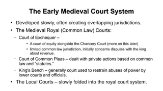 The Early Medieval Court SystemThe Early Medieval Court System
●
Developed slowly, often creating overlapping jurisdictions.
●
The Medieval Royal (Common Law) Courts:
– Court of Exchequer –
●
A court of equity alongside the Chancery Court (more on this later)
●
limited common law jurisdiction, initially concerns disputes with the king
about revenue.
– Court of Common Pleas – dealt with private actions based on common
law and “statutes.”
– King's Bench – generally court used to restrain abuses of power by
lower courts and officials.
●
The Local Courts – slowly folded into the royal court system.
 