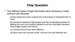 Cliqr QuestionCliqr Question
●
Two different types of legal advocates were necessary in early
common law because:
➢
(a) the aristocracy had a special set of advocates to represent them in
court
➢
(b) someone needed to help people with the complicated process of
getting into court and another needed to act as a translator because
most judges spoke Law French
➢
(c) criminal and civil law were different
➢
(d) there were two sources of law: common law and statutory law
 