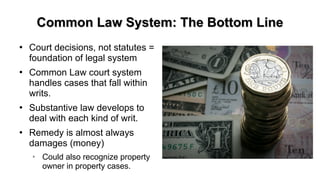 Common Law System: The Bottom LineCommon Law System: The Bottom Line
●
Court decisions, not statutes =
foundation of legal system
●
Common Law court system
handles cases that fall within
writs.
●
Substantive law develops to
deal with each kind of writ.
●
Remedy is almost always
damages (money)
➢
Could also recognize property
owner in property cases.
 