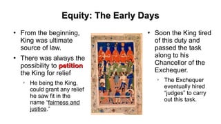 Equity: The Early DaysEquity: The Early Days
●
From the beginning,
King was ultimate
source of law.
●
There was always the
possibility to petitionpetition
the King for relief
➢
He being the King,
could grant any relief
he saw fit in the
name “fairness and
justice.”
●
Soon the King tired
of this duty and
passed the task
along to his
Chancellor of the
Exchequer.
➢
The Exchequer
eventually hired
“judges” to carry
out this task.
 
