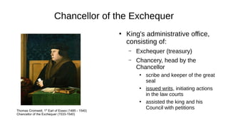 Chancellor of the Exchequer
●
King's administrative office,
consisting of:
– Exchequer (treasury)
– Chancery, head by the
Chancellor
●
scribe and keeper of the great
seal
●
issued writs, initiating actions
in the law courts
●
assisted the king and his
Council with petitionsThomas Cromwell, 1st
Earl of Essex (1485 - 1540)
Chancellor of the Exchequer (1533-1540)
 