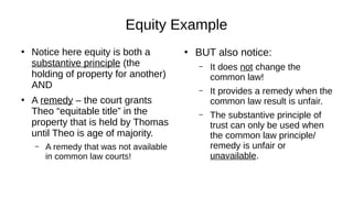 Equity Example
●
Notice here equity is both a
substantive principle (the
holding of property for another)
AND
●
A remedy – the court grants
Theo “equitable title” in the
property that is held by Thomas
until Theo is age of majority.
– A remedy that was not available
in common law courts!
●
BUT also notice:
– It does not change the
common law!
– It provides a remedy when the
common law result is unfair.
– The substantive principle of
trust can only be used when
the common law principle/
remedy is unfair or
unavailable.
 
