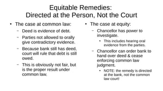 Equitable Remedies:
Directed at the Person, Not the Court
●
The case at common law:
– Deed is evidence of debt.
– Parties not allowed to orally
give contradictory evidence.
– Because bank still has deed,
court will rule that debt is still
owed.
– This is obviously not fair, but
is the proper result under
common law.
●
The case at equity:
– Chancellor has power to
investigate.
●
This includes hearing oral
evidence from the parties.
– Chancellor can order bank to
hand over deed & cease
enforcing common law
judgment.
●
NOTE: the remedy is directed
at the bank, not the common
law court!
 
