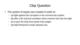Cliqr Question
●
The system of equity was created in order to:
– (a) fight against the corruption in the common law system
– (b) offer a fair and just resolution when common law was too rigid
– (c) to give the king more power than judges
– (d) help Parliament create statutory law
 