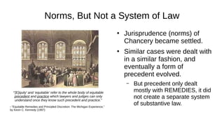 Norms, But Not a System of Law
●
Jurisprudence (norms) of
Chancery became settled.
●
Similar cases were dealt with
in a similar fashion, and
eventually a form of
precedent evolved.
– But precedent only dealt
mostly with REMEDIES, it did
not create a separate system
of substantive law.
“’[E]quity’ and ‘equitable’ refer to the whole body of equitable
precedent and practice which lawyers and judges can only
understand once they know such precedent and practice.”
- "Equitable Remedies and Principled Discretion: The Michigan Experience,"
by Kevin C. Kennedy (1997)
 