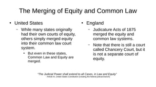 The Merging of Equity and Common Law
●
United States
– While many states originally
had their own courts of equity,
others simply merged equity
into their common law court
system.
●
But even in these states,
Common Law and Equity are
merged.
●
England
– Judicature Acts of 1875
merged the equity and
common law systems.
– Note that there is still a court
called Chancery Court, but it
is not a separate court of
equity.
“The Judicial Power shall extend to all Cases, in Law and Equity”
- Article III, United States Constitution (creating the federal judicial branch)
 