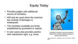Equity Today
●
Provides judges with additional
source of remedies.
●
Will only be used when the common
law remedy of damages is
inadequate.
●
The remedies available are firmly
established by precedent or statute.
●
In rare cases also provides parties
with substantive right, e.g. trusts
Equitable remedies cannot be granted
"beyond the already-settled principles of
equity jurisprudence."
- Spoon-Shacket Co. v. Oakland County, 97 N.W.2d 25, 30 (Mich.
1959).
 