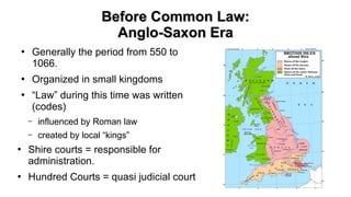 Before Common Law:Before Common Law:
Anglo-Saxon EraAnglo-Saxon Era
●
Generally the period from 550 to
1066.
●
Organized in small kingdoms
●
“Law” during this time was written
(codes)
– influenced by Roman law
– created by local “kings”
●
Shire courts = responsible for
administration.
●
Hundred Courts = quasi judicial court
 