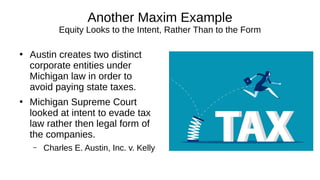 Another Maxim Example
Equity Looks to the Intent, Rather Than to the Form
●
Austin creates two distinct
corporate entities under
Michigan law in order to
avoid paying state taxes.
●
Michigan Supreme Court
looked at intent to evade tax
law rather then legal form of
the companies.
– Charles E. Austin, Inc. v. Kelly
 