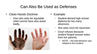 Can Also Be Used as Defenses
●
Clean Hands Doctrine
– One who asks for equitable
relief cannot have also acted
badly.
●
Example
– Student denied high school
diploma for too many
absences.
– She asks court for injunction.
– Court refuses because
student forged excuse notes
from her parents.
●
NOTE – the bad behavior was
related to the incident.
 