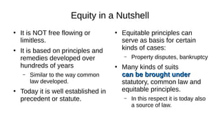 Equity in a Nutshell
●
It is NOT free flowing or
limitless.
●
It is based on principles and
remedies developed over
hundreds of years
– Similar to the way common
law developed.
●
Today it is well established in
precedent or statute.
●
Equitable principles can
serve as basis for certain
kinds of cases:
– Property disputes, bankruptcy
●
Many kinds of suits
can be brought undercan be brought under
statutory, common law and
equitable principles.
– In this respect it is today also
a source of law.
 