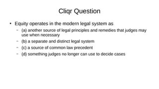 Cliqr Question
●
Equity operates in the modern legal system as
– (a) another source of legal principles and remedies that judges may
use when necessary
– (b) a separate and distinct legal system
– (c) a source of common law precedent
– (d) something judges no longer can use to decide cases
 