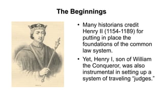 The BeginningsThe Beginnings
●
Many historians credit
Henry II (1154-1189) for
putting in place the
foundations of the common
law system.
●
Yet, Henry I, son of William
the Conqueror, was also
instrumental in setting up a
system of traveling “judges.”
 