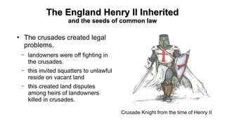The England Henry II InheritedThe England Henry II Inherited
and the seeds of common lawand the seeds of common law
●
The crusades created legal
problems.
– landowners were off fighting in
the crusades.
– this invited squatters to unlawful
reside on vacant land
– this created land disputes
among heirs of landowners
killed in crusades.
Crusade Knight from the time of Henry II
 