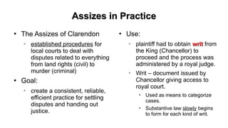 Assizes in PracticeAssizes in Practice
●
The Assizes of Clarendon
➢
established procedures for
local courts to deal with
disputes related to everything
from land rights (civil) to
murder (criminal)
●
Goal:
➢
create a consistent, reliable,
efficient practice for settling
disputes and handing out
justice.
●
Use:
➢
plaintiff had to obtain writwrit from
the King (Chancellor) to
proceed and the process was
administered by a royal judge.
➢
Writ – document issued by
Chancellor giving access to
royal court.

Used as means to categorize
cases.

Substantive law slowly begins
to form for each kind of writ.
 