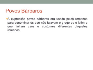 Povos Bárbaros
A expressão povos bárbaros era usada pelos romanos
para denominar os que não falavam o grego ou o latim e
que tinham usos e costumes diferentes daqueles
romanos.
 