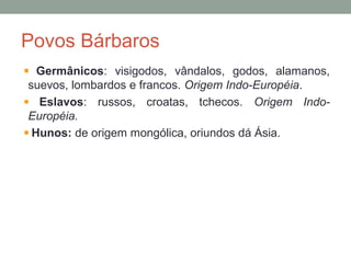 Povos Bárbaros
Germânicos: visigodos, vândalos, godos, alamanos,
suevos, lombardos e francos. Origem Indo-Européia.
Eslavos: russos, croatas, tchecos. Origem Indo-
Européia.
Hunos: de origem mongólica, oriundos dá Ásia.
 