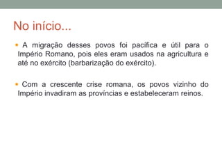 No início...
A migração desses povos foi pacífica e útil para o
Império Romano, pois eles eram usados na agricultura e
até no exército (barbarização do exército).
Com a crescente crise romana, os povos vizinho do
Império invadiram as províncias e estabeleceram reinos.
 
