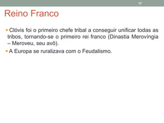 Reino Franco
Clóvis foi o primeiro chefe tribal a conseguir unificar todas as
tribos, tornando-se o primeiro rei franco (Dinastia Merovíngia
– Meroveu, seu avô).
A Europa se ruralizava com o Feudalismo.
17
 