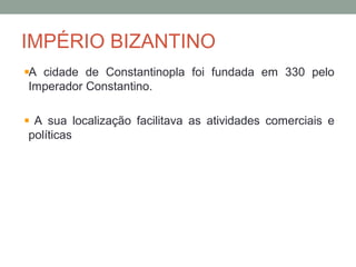 IMPÉRIO BIZANTINO
A cidade de Constantinopla foi fundada em 330 pelo
Imperador Constantino.
A sua localização facilitava as atividades comerciais e
políticas
 