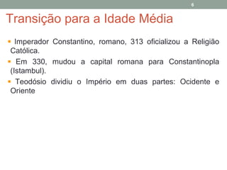 Transição para a Idade Média
Imperador Constantino, romano, 313 oficializou a Religião
Católica.
Em 330, mudou a capital romana para Constantinopla
(Istambul).
Teodósio dividiu o Império em duas partes: Ocidente e
Oriente
6
 