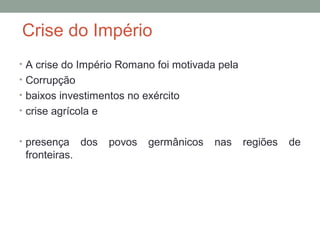 Crise do Império
• A crise do Império Romano foi motivada pela
• Corrupção
• baixos investimentos no exército
• crise agrícola e
• presença dos povos germânicos nas regiões de
fronteiras.
 