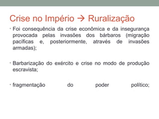 Crise no Império  Ruralização
• Foi consequência da crise econômica e da insegurança
provocada pelas invasões dos bárbaros (migração
pacíficas e, posteriormente, através de invasões
armadas);
• Barbarização do exército e crise no modo de produção
escravista;
• fragmentação do poder político;
 