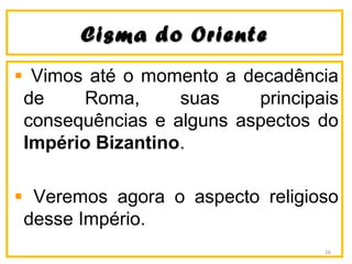 CCiissmmaa ddoo OOrriieennttee 
Vimos até o momento a decadência 
de Roma, suas principais 
consequências e alguns aspectos do 
Império Bizantino. 
Veremos agora o aspecto religioso 
desse Império. 
16 
 