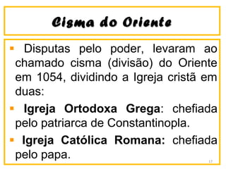 CCiissmmaa ddoo OOrriieennttee 
Disputas pelo poder, levaram ao 
chamado cisma (divisão) do Oriente 
em 1054, dividindo a Igreja cristã em 
duas: 
Igreja Ortodoxa Grega: chefiada 
pelo patriarca de Constantinopla. 
Igreja Católica Romana: chefiada 
pelo papa. 17 
 