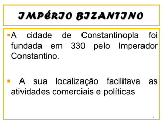 IIMMPPÉÉRRIIOO BBIIZZAANNTTIINNOO 
A cidade de Constantinopla foi 
fundada em 330 pelo Imperador 
Constantino. 
A sua localização facilitava as 
atividades comerciais e políticas 
4 
 