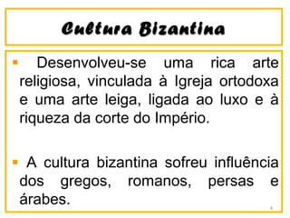 CCuullttuurraa BBiizzaannttiinnaa 
Desenvolveu-se uma rica arte 
religiosa, vinculada à Igreja ortodoxa 
e uma arte leiga, ligada ao luxo e à 
riqueza da corte do Império. 
A cultura bizantina sofreu influência 
dos gregos, romanos, persas e 
árabes. 8 
 