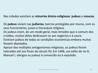 Nas cidades existiam as minorias étnico-religiosas: judeus e mouros. 
Os judeus viviam nas judiarias, bairros protegidos por muros, com os seus funcionários, juízes e hierarquia religiosa. 
Os judeus eram, de um modo geral, mais letrados que o comum dos cristãos, muitos deles dedicavam-se aos negócios e à usura. 
Existiam judeus de todas as condições económicas embora muitos fossem abastados. 
Apesar dos múltiplos antagonismos religiosos, os judeus foram tolerados até aos finais do século XV. Em 1496, um edito do rei D. Manuel I, obrigou os judeus à conversão ou à expulsão. 
História A, 10º ano, Módulo 2 
100  