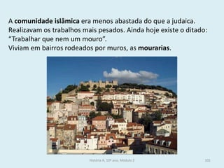 A comunidade islâmica era menos abastada do que a judaica. Realizavam os trabalhos mais pesados. Ainda hoje existe o ditado: “Trabalhar que nem um mouro”. 
Viviam em bairros rodeados por muros, as mourarias. 
História A, 10º ano, Módulo 2 
101  