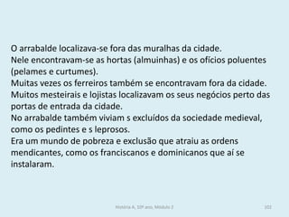 O arrabalde localizava-se fora das muralhas da cidade. 
Nele encontravam-se as hortas (almuinhas) e os ofícios poluentes (pelames e curtumes). 
Muitas vezes os ferreiros também se encontravam fora da cidade. 
Muitos mesteirais e lojistas localizavam os seus negócios perto das portas de entrada da cidade. 
No arrabalde também viviam s excluídos da sociedade medieval, como os pedintes e s leprosos. 
Era um mundo de pobreza e exclusão que atraiu as ordens mendicantes, como os franciscanos e dominicanos que aí se instalaram. 
História A, 10º ano, Módulo 2 
102  